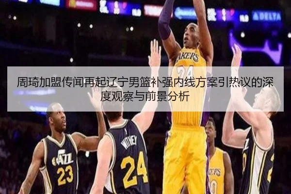 周琦加盟传闻再起辽宁男篮补强内线方案引热议的深度观察与前景分析
